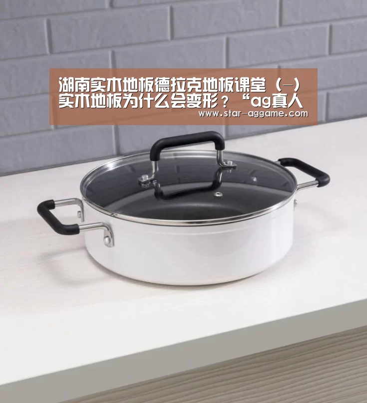湖南实木地板德拉克地板课堂(-)实木地板为什么会变形?“ag真人入口”(图3) AG真人官网